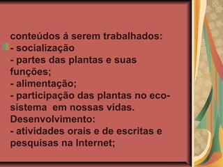 conteúdos á serem trabalhados:
- socialização
- partes das plantas e suas
funções;
- alimentação;
- participação das plantas no ecosistema em nossas vidas.
Desenvolvimento:
- atividades orais e de escritas e
pesquisas na Internet;

 
