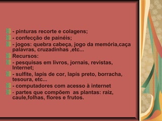 - pinturas recorte e colagens;
- confecção de painéis;
- jogos: quebra cabeça, jogo da memória,caça
palavras, cruzadinhas ,etc...
Recursos:
- pesquisas em livros, jornais, revistas,
Internet;
- sulfite, lapís de cor, lapís preto, borracha,
tesoura, etc...
- computadores com acesso à internet
- partes que compõem as plantas: raiz,
caule,folhas, flores e frutos.

 