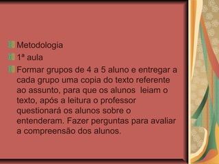 Metodologia
1ª aula
Formar grupos de 4 a 5 aluno e entregar a
cada grupo uma copia do texto referente
ao assunto, para que os alunos leiam o
texto, após a leitura o professor
questionará os alunos sobre o
entenderam. Fazer perguntas para avaliar
a compreensão dos alunos.

 