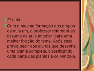 2ª aula
Com a mesma formação dos grupos
da aula um, o professor retornará ao
assunto da aula anterior para uma
melhor fixação do tema. Após essa
prévia pedir aos alunos que desenhe
uma planta completa, classificando
cada parte das plantas e colorindo-a.

 