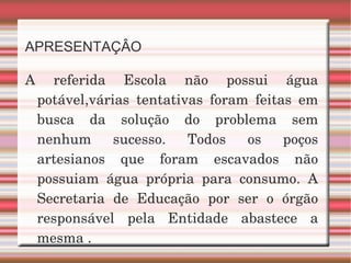 APRESENTAÇÂO A referida Escola não possui água potável,várias  tentativas foram feitas em busca da solução do problema sem nenhum sucesso. Todos os poços artesianos que foram escavados não possuiam água própria para consumo. A Secretaria de Educação por ser o órgão responsável pela Entidade abastece a mesma . 