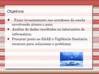 Objetivos  Fazer levantamento nos arredores da escola envolvendo alunos e pais; Análise de dados recolhidos no laboratório de informática;  Procurar junto ao SAAE e Vigilância Sanitária recursos para solucionar o problema; 