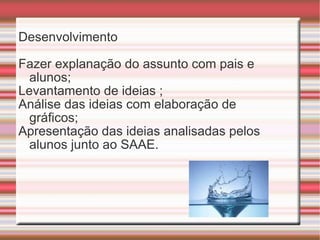 Desenvolvimento Fazer explanação do assunto com pais e alunos; Levantamento de ideias ; Análise das ideias com elaboração de gráficos; Apresentação das ideias analisadas pelos alunos junto ao SAAE. 