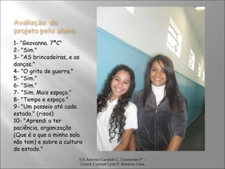 1- "Geovanna. 7ªC" 2- "Sim." 3- "AS brincadeiras, e as danças." 4- "O grito de guerra." 5- "Sim." 6- "Sim." 7- "Sim. Mais espaço." 8- "Tempo e espaço." 9- "Um passeio até cada estado." (risos) 10- "Aprendi a ter paciência, organização (Que é o que a minha sala não tem) e sobre a cultura do estado." E.E.Antonio Candido C. Guimarães Fº – Coord. Carmen Lynn P. Ramirez Lima 