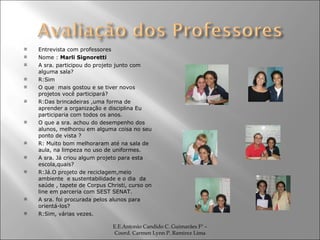 Entrevista com professores Nome :  Marli Signoretti A sra. participou do projeto junto com alguma sala? R:Sim O que  mais gostou e se tiver novos projetos você participará? R:Das brincadeiras ,uma forma de aprender a organização e disciplina Eu participaria com todos os anos. O que a sra. achou do desempenho dos alunos, melhorou em alguma coisa no seu ponto de vista ? R: Muito bom melhoraram até na sala de aula, na limpeza no uso de uniformes. A sra. Já criou algum projeto para esta escola,quais? R:Já.O projeto de reciclagem,meio ambiente  e sustentabilidade e o dia  da saúde , tapete de Corpus Christi, curso on line em parceria com SEST SENAT. A sra. foi procurada pelos alunos para orientá-los?  R:Sim, várias vezes. E.E.Antonio Candido C. Guimarães Fº – Coord. Carmen Lynn P. Ramirez Lima 