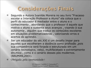 Segundo a Autora Ivanilde Moreira no seu livro “Fracasso escolar e Interação Professor e Aluno” ela coloca que o perfil do educador é mediador entre o aluno e o conhecimento , abordando que o professor é aquele que motiva o aluno e sustenta seus avanços , visando à sua autonomia , alguém que traduz os conteúdos escolares em situações problematizadoras , valorizando erros e acertos do aprendiz. Ser um educador do séc.XXI é um desafio ímpar para aqueles que escolheram a docência como profissão ,pois sua competência será forjada e estruturada em um cenário tecnológico, veloz, multifacetado e extremamente dinâmico , como é o cenário desses pós modernos. (BAUMAN,2001 ). Obrigada ,pela oportunidade  !  E.E.Antonio Candido C. Guimarães Fº – Coord. Carmen Lynn P. Ramirez Lima 