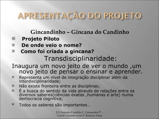 Gincandinho – Gincana do Candinho Projeto Piloto De onde veio o nome? Como foi criada a gincana? Transdisciplinaridade: Inaugura um novo jeito de ver o mundo ,um novo jeito de pensar o ensinar e aprender. Representa um nível de integração disciplinar além da interdisciplinaridade; Não existe fronteira entre as disciplinas;  É a busca do sentido da vida através de relações entre os diversos saberes(ciências exatas ,humanas e arte) numa democracia cognitiva; Todos os saberes são importantes  .  E.E.Antonio Candido C. Guimarães Fº – Coord. Carmen Lynn P. Ramirez Lima 