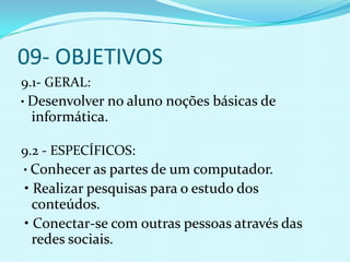 09- OBJETIVOS
9.1- GERAL:
• Desenvolver no aluno noções básicas de
 informática.

9.2 - ESPECÍFICOS:
• Conhecer as partes de um computador.
• Realizar pesquisas para o estudo dos
  conteúdos.
• Conectar-se com outras pessoas através das
  redes sociais.
 