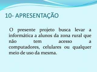 10- APRESENTAÇÃO

 O presente projeto busca levar a
 informática a alunos da zona rural que
 não        tem         acesso        a
 computadores, celulares ou qualquer
 meio de uso da mesma.
 