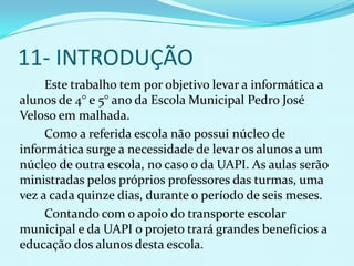 11- INTRODUÇÃO
     Este trabalho tem por objetivo levar a informática a
alunos de 4° e 5° ano da Escola Municipal Pedro José
Veloso em malhada.
     Como a referida escola não possui núcleo de
informática surge a necessidade de levar os alunos a um
núcleo de outra escola, no caso o da UAPI. As aulas serão
ministradas pelos próprios professores das turmas, uma
vez a cada quinze dias, durante o período de seis meses.
     Contando com o apoio do transporte escolar
municipal e da UAPI o projeto trará grandes benefícios a
educação dos alunos desta escola.
 