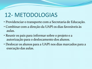 12- METODOLOGIAS
• Providenciar o transporte com a Secretaria de Educação.
• Combinar com a direção da UAPI os dias favoráveis às
  aulas.
• Reunir os pais para informar sobre o projeto e a
  autorização para o deslocamento dos alunos.
• Deslocar os alunos para a UAPI nos dias marcados para a
  execução das aulas.
 