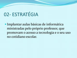 02- ESTRATÉGIA
 Implantar aulas básicas de informática
 ministradas pelo próprio professor, que
 promovam o acesso a tecnologia e o seu uso
 no cotidiano escolar.
 