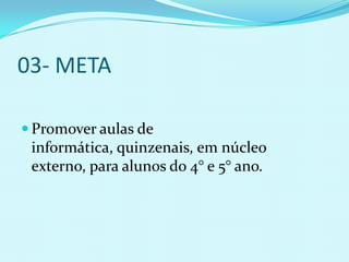 03- META

 Promover aulas de
 informática, quinzenais, em núcleo
 externo, para alunos do 4° e 5° ano.
 