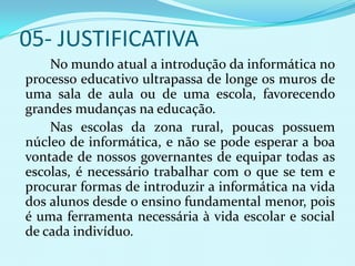 05- JUSTIFICATIVA
    No mundo atual a introdução da informática no
processo educativo ultrapassa de longe os muros de
uma sala de aula ou de uma escola, favorecendo
grandes mudanças na educação.
    Nas escolas da zona rural, poucas possuem
núcleo de informática, e não se pode esperar a boa
vontade de nossos governantes de equipar todas as
escolas, é necessário trabalhar com o que se tem e
procurar formas de introduzir a informática na vida
dos alunos desde o ensino fundamental menor, pois
é uma ferramenta necessária à vida escolar e social
de cada indivíduo.
 