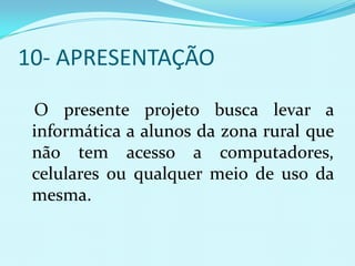 10- APRESENTAÇÃO

 O presente projeto busca levar a
 informática a alunos da zona rural que
 não tem acesso a computadores,
 celulares ou qualquer meio de uso da
 mesma.
 
