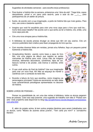 Sugestões de atividades semanais - para escolha do(a) professor(a):

    Para ilustrar a história lida na semana, pintaremos uma “obra de arte”. Traga tinta, copos
     descartáveis, pincel e um pano para secá-lo, para a aula do dia ___/___ para
     participarmos de um atelier de pintura.

    Ilustre, de acordo com a sua imaginação, a parte da história lida que mais gostou. Para
     isso, use cores e bastante capricho.

    Imagine que você foi escolhido para criar uma nova capa para o livro que você leu...
     Como faria esse trabalho? De acordo com o que sentiu ao ler a história, crie, então, uma
     nova capa para ele.

    Crie uma nova sinopse para a história lida.

    A biblioteca da escola precisa divulgar as obras que têm em seu acervo. Crie um
     anúncio publicitário bem criativo para fazer propaganda do livro que leu.

    Com recortes diversos feitos em revistas, jornais e/ou folhetos, faça um pequeno painel
     ilustrando a história lida.

    Scrapbooking literário: usando como base a capa do livro
     lido, crie uma página de álbum que registre as partes
     marcantes da história para você. Lance mão de imagens
     diversas, elementos decorativos, canetinhas, lápis de cor,
     tesoura normal e de picotar, cola branca e colorida, entre
     outros.

    O que você achou do final da história? Use sua imaginação
     para criar um novo final. Ah! Não se esqueça de manter a
     coerência com o conteúdo do texto lido.

    Durante a leitura do livro que escolheu, como imaginou as
     personagens principais? Ilustre-as escrevendo ao lado delas
     suas características psicológicas apresentadas no decorrer
     da história.


SOBRE LIVROS DE POESIAS –

        Pensar na possibilidade de, em uma das visitas à biblioteca, todos os alunos pegarem
livros de poesias. Caso isso seja possível, uma sugestão de trabalho com eles é “Poesia com
arte”. Este projetinho está disponível no blog http://projetinhosna escola.blogspot.com/p/poesia-
com-arte.html.


        E, além do projeto acima, lá tem outros projetos literários para serem trabalhados com
os alunos, como “Mostra de autores obras juvenis”, “Tem carta pra mim?” e “Jornalzinho
literário”.



                                                                           Andréa Campos
 