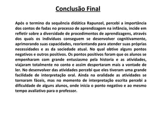 Conclusão Final
Após o termino da sequência didática Rapunzel, percebi a importância
dos contos de fadas no processo de aprendizagem na infância, incide em
refletir sobre a diversidade de procedimentos de aprendizagens, através
dos quais os indivíduos conseguem se desenvolver cognitivamente,
aprimorando suas capacidades, reorientando para atender suas próprias
necessidades e as da sociedade atual. No qual obtive alguns pontos
negativos e outros positivos. Os pontos positivos foram que os alunos se
empenharam com grande entusiasmo pela historia e as atividades,
viajaram totalmente no conto e assim despertaram mais a vontade de
ler. No desenvolver das atividades percebi que eles tiveram uma grande
facilidade de interpretação oral. Ainda na oralidade as atividades se
tornaram fáceis, mas no momento de interpretação escrita percebi a
dificuldade de alguns alunos, onde inicia o ponto negativo e ao mesmo
tempo avaliativo para o professor.
 