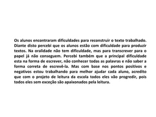 Os alunos encontraram dificuldades para reconstruir o texto trabalhado.
Diante disto percebi que os alunos estão com dificuldade para produzir
textos. Na oralidade não tem dificuldade, mas para transcrever para o
papel já não conseguem. Percebi também que a principal dificuldade
esta na forma de escrever, não conhecer todas as palavras e não saber a
forma correta de escrevê-la. Mas com base nos pontos positivos e
negativos estou trabalhando para melhor ajudar cada aluno, acredito
que com o projeto de leitura da escola todos eles vão progredir, pois
todos eles sem exceção são apaixonados pela leitura.
 