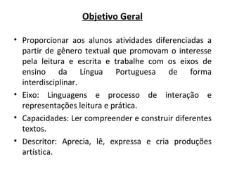 Objetivo Geral
• Proporcionar aos alunos atividades diferenciadas a
partir de gênero textual que promovam o interesse
pela leitura e escrita e trabalhe com os eixos de
ensino da Língua Portuguesa de forma
interdisciplinar.
• Eixo: Linguagens e processo de interação e
representações leitura e prática.
• Capacidades: Ler compreender e construir diferentes
textos.
• Descritor: Aprecia, lê, expressa e cria produções
artística.
 