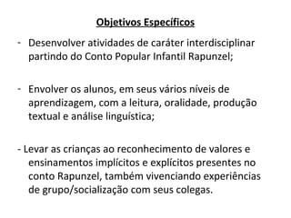 Objetivos Específicos
- Desenvolver atividades de caráter interdisciplinar
partindo do Conto Popular Infantil Rapunzel;
- Envolver os alunos, em seus vários níveis de
aprendizagem, com a leitura, oralidade, produção
textual e análise linguística;
- Levar as crianças ao reconhecimento de valores e
ensinamentos implícitos e explícitos presentes no
conto Rapunzel, também vivenciando experiências
de grupo/socialização com seus colegas.
 
