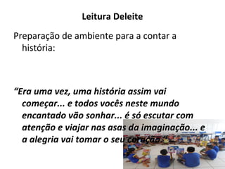 Leitura Deleite
Preparação de ambiente para a contar a
história:
“Era uma vez, uma história assim vai
começar... e todos vocês neste mundo
encantado vão sonhar... é só escutar com
atenção e viajar nas asas da imaginação... e
a alegria vai tomar o seu coração.”
 