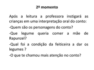 2º momento
Após a leitura a professora instigará as
crianças em uma interpretação oral do conto:
-Quem são os personagens do conto?
-Que legume queria comer a mãe de
Rapunzel?
-Qual foi a condição da feiticeira a dar os
legumes ?
-O que te chamou mais atenção no conto?
 