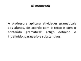 4º momento
A professora aplicara atividades gramaticais
aos alunos, de acordo com o texto e com o
conteúdo gramatical: artigo definido e
indefinido, parágrafo e substantivos.
 