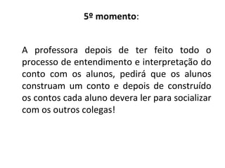 5º momento:
A professora depois de ter feito todo o
processo de entendimento e interpretação do
conto com os alunos, pedirá que os alunos
construam um conto e depois de construído
os contos cada aluno devera ler para socializar
com os outros colegas!
 