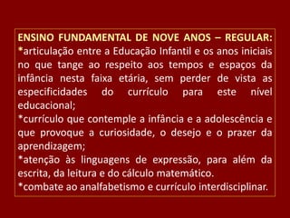ENSINO FUNDAMENTAL DE NOVE ANOS – REGULAR:
*articulação entre a Educação Infantil e os anos iniciais
no que tange ao respeito aos tempos e espaços da
infância nesta faixa etária, sem perder de vista as
especificidades do currículo para este nível
educacional;
*currículo que contemple a infância e a adolescência e
que provoque a curiosidade, o desejo e o prazer da
aprendizagem;
*atenção às linguagens de expressão, para além da
escrita, da leitura e do cálculo matemático.
*combate ao analfabetismo e currículo interdisciplinar.

 
