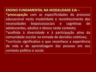 ENSINO FUNDAMENTAL NA MODALIDADE EJA –
*preocupação com as especificidades do processo
educacional nesta modalidade e reconhecimento das
necessidades biopsicossociais e cognitivas de
adolescentes, adultos e idosos neste contexto;
*acolhida à diversidade e à participação ativa da
comunidade escolar na tomada de decisões coletivas;
*currículo significativo e que reconhece a experiência
de vida e de aprendizagem das pessoas em seu
contexto político e social.

 