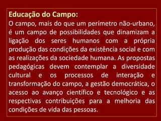 Educação do Campo:
O campo, mais do que um perímetro não-urbano,
é um campo de possibilidades que dinamizam a
ligação dos seres humanos com a própria
produção das condições da existência social e com
as realizações da sociedade humana. As propostas
pedagógicas devem contemplar a diversidade
cultural e os processos de interação e
transformação do campo, a gestão democrática, o
acesso ao avanço científico e tecnológico e as
respectivas contribuições para a melhoria das
condições de vida das pessoas.

 
