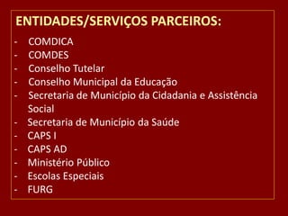 ENTIDADES/SERVIÇOS PARCEIROS:
-

COMDICA
COMDES
Conselho Tutelar
Conselho Municipal da Educação
Secretaria de Município da Cidadania e Assistência
Social
Secretaria de Município da Saúde
CAPS I
CAPS AD
Ministério Público
Escolas Especiais
FURG

 