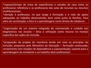 *espaços/tempo de troca de experiências e estudos de caso entre as
professoras referência e as professoras das salas de recursos ou recursos
multifuncionais;
*atenção à professora, no que tange à formação e à rede de apoio
adequadas ao trabalho desenvolvido, bem como junto às famílias. Para
além da socialização, o foco é a aprendizagem como direito de cidadania .

*organização de um sistema integrado de manutenção e cuidado aos
diagnósticos nas escolas – ética e utilização como recurso no manejo
específico das ações de inclusão.
*proposição do projeto de monitoria tendo em vista os princípios da
Inclusão, propostos pelo Ministério da Educação – formação continuada;
rompimento com relações de dependência e superproteção; suporte para a
aprendizagem do estudante e ao trabalho da/o professora/r.

 