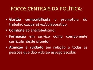 FOCOS CENTRAIS DA POLÍTICA:
• Gestão compartilhada e promotora do
trabalho cooperativo/colaborativo;
• Combate ao analfabetismo;
• Formação em serviço como componente
curricular deste projeto;
• Atenção e cuidado em relação a todas as
pessoas que dão vida ao espaço escolar.

 