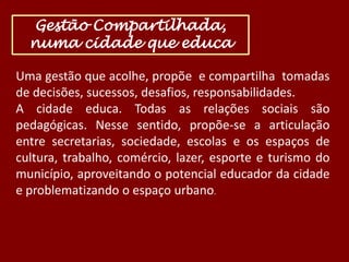 Gestão Compartilhada,
numa cidade que educa
Uma gestão que acolhe, propõe e compartilha tomadas
de decisões, sucessos, desafios, responsabilidades.
A cidade educa. Todas as relações sociais são
pedagógicas. Nesse sentido, propõe-se a articulação
entre secretarias, sociedade, escolas e os espaços de
cultura, trabalho, comércio, lazer, esporte e turismo do
município, aproveitando o potencial educador da cidade
e problematizando o espaço urbano.

 