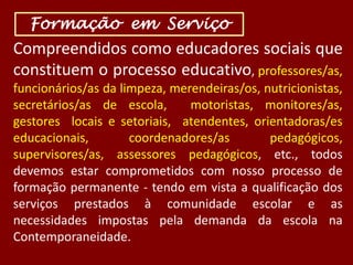 Formação em Serviço

Compreendidos como educadores sociais que
constituem o processo educativo, professores/as,
funcionários/as da limpeza, merendeiras/os, nutricionistas,
secretários/as de escola,
motoristas, monitores/as,
gestores locais e setoriais, atendentes, orientadoras/es
educacionais,
coordenadores/as
pedagógicos,
supervisores/as, assessores pedagógicos, etc., todos
devemos estar comprometidos com nosso processo de
formação permanente - tendo em vista a qualificação dos
serviços prestados à comunidade escolar e as
necessidades impostas pela demanda da escola na
Contemporaneidade.

 