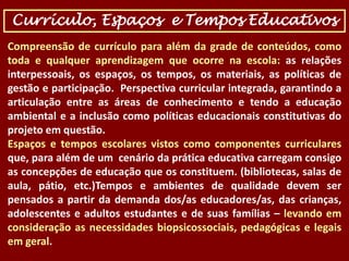Currículo, Espaços e Tempos Educativos
Compreensão de currículo para além da grade de conteúdos, como
toda e qualquer aprendizagem que ocorre na escola: as relações
interpessoais, os espaços, os tempos, os materiais, as políticas de
gestão e participação. Perspectiva curricular integrada, garantindo a
articulação entre as áreas de conhecimento e tendo a educação
ambiental e a inclusão como políticas educacionais constitutivas do
projeto em questão.
Espaços e tempos escolares vistos como componentes curriculares
que, para além de um cenário da prática educativa carregam consigo
as concepções de educação que os constituem. (bibliotecas, salas de
aula, pátio, etc.)Tempos e ambientes de qualidade devem ser
pensados a partir da demanda dos/as educadores/as, das crianças,
adolescentes e adultos estudantes e de suas famílias – levando em
consideração as necessidades biopsicossociais, pedagógicas e legais
em geral.

 