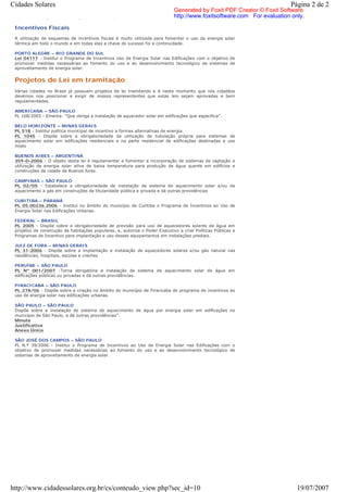 Cidades Solares                                                                                                         Página 2 de 2
                                                                             Generated by Foxit PDF Creator © Foxit Software
 aquecimento a gás em construções e dá outras providências                   http://www.foxitsoftware.com For evaluation only.

 Incentivos Fiscais
 A utilização de esquemas de incentivos fiscais é muito utilizada para fomentar o uso da energia solar
 térmica em todo o mundo e em todas elas a chave do sucesso foi a continuidade.

 PORTO ALEGRE – RIO GRANDE DO SUL
 Lei 04117 - Institui o Programa de Incentivos Uso de Energia Solar nas Edificações com o objetivo de
 promover medidas necessárias ao fomento do uso e ao desenvolvimento tecnológico de sistemas de
 aproveitamento de energia solar.


 Projetos de Lei em tramitação
 Várias cidades no Brasil já possuem projetos de lei tramitando e é neste momento que nós cidadãos
 devemos nos posicionar e exigir de nossos representantes que estas leis sejam aprovadas e bem
 regulamentadas.

 AMERICANA – SÃO PAULO
 PL 168/2005 - Ementa: “Que obriga a instalação de aquecedor solar em edificações que especifica”.

 BELO HORIZONTE – MINAS GERAIS
 PL 518 - Institui política municipal de incentivo a formas alternativas de energia.
 PL 1045 - Dispõe sobre a obrigatoriedade da utilização de tubulação própria para sistemas de
 aquecimento solar em edificações residenciais e na parte residencial de edificações destinadas a uso
 misto

 BUENOS AIRES – ARGENTINA
 359-D-2006 - O objeto desta lei é regulamentar e fomentar a incorporação de sistemas de captação e
 utilização de energia solar ativa de baixa temperatura para produção de água quente em edifícios e
 construções da cidade de Buenos Aires.

 CAMPINAS – SÃO PAULO
 PL 02/05 - Estabelece a obrigatoriedade de instalação de sistema de aquecimento solar e/ou de
 aquecimento a gás em construções de titularidade pública e privada e dá outras providências

 CURITIBA – PARANÁ
 PL 05.00236.2006 - Institui no âmbito do município de Curitiba o Programa de Incentivos ao Uso de
 Energia Solar nas Edificações Urbanas.

 FEDERAL – BRASIL
 PL 2005 - Dispõe sobre a obrigatoriedade de previsão para uso de aquecedores solares de água em
 projetos de construção de habitações populares, e, autoriza o Poder Executivo a criar Políticas Públicas e
 Programas de Incentivo para implantação e uso desses equipamentos em instalações prediais.

 JUIZ DE FORA – MINAS GERAIS
 PL 31-2006 - Dispõe sobre a implantação e instalação de aquecedores solares e/ou gás natural nas
 residências, hospitais, escolas e creches

 PERUÍBE – SÃO PAULO
 PL Nº 001/2007 -Torna obrigatória a instalação de sistema de aquecimento solar de água em
 edificações públicas ou privadas e dá outras providências.

 PIRACICABA – SÃO PAULO
 PL 278/06 - Dispõe sobre a criação no âmbito do município de Piracicaba do programa de incentivos ao
 uso de energia solar nas edificações urbanas.

 SÃO PAULO – SÃO PAULO
 Dispõe sobre a instalação de sistema de aquecimento de água por energia solar em edificações no
 município de São Paulo, e dá outras providências”.
 Minuta
 Justificativa
 Anexo Único

 SÃO JOSÉ DOS CAMPOS – SÃO PAULO
 PL N.º 39/2006 - Institui o Programa de Incentivos ao Uso de Energia Solar nas Edificações com o
 objetivo de promover medidas necessárias ao fomento do uso e ao desenvolvimento tecnológico de
 sistemas de aproveitamento de energia solar.




http://www.cidadessolares.org.br/cs/conteudo_view.php?sec_id=10                                                            19/07/2007
 