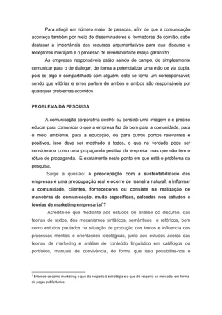 Para atingir um número maior de pessoas, afim de que a comunicação
aconteça também por meio de disseminadores e formadores de opinião, cabe
destacar a importância dos recursos argumentativos para que discurso e
receptores interajam e o processo de reversibilidade esteja garantido.
As empresas responsáveis estão saindo do campo, de simplesmente
comunicar para o de dialogar, de forma a potencializar uma mão de via dupla,
pois se algo é compartilhado com alguém, este se torna um corresponsável;
sendo que vitórias e erros partem de ambos e ambos são responsáveis por
quaisquer problemas ocorridos.
PROBLEMA DA PESQUISA
A comunicação corporativa destrói ou constrói uma imagem e é preciso
educar para comunicar o que a empresa faz de bom para a comunidade, para
o meio ambiente, para a educação, ou para outros pontos relevantes e
positivos, isso deve ser mostrado a todos, o que na verdade pode ser
considerado como uma propaganda positiva da empresa, mas que não tem o
rótulo de propaganda. É exatamente neste ponto em que está o problema da
pesquisa.
Surge a questão: a preocupação com a sustentabilidade das
empresas é uma preocupação real e ocorre de maneira natural, a informar
a comunidade, clientes, fornecedores ou consiste na realização de
manobras de comunicação, muito específicas, calcadas nos estudos e
teorias de marketing empresarial1
?
Acredita-se que mediante aos estudos de análise do discurso, das
teorias de textos, dos mecanismos sintáticos, semânticos e retóricos, bem
como estudos pautados na situação de produção dos textos e influencia dos
processos mentais e orientações ideológicas, junto aos estudos acerca das
teorias de marketing e análise de conteúdo linguístico em catálogos ou
portfólios, manuais de convivência, de forma que isso possibilite-nos o
1
Entende-se como marketing o que diz respeito á estratégia e o que diz respeito ao mercado, em forma
de peças publicitárias
 