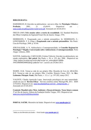 6
BIBLIOGRAFIA:
DADOORIAN, D. Gravidez na adolescência : um novo olhar. In: Psicologia: Ciência e
Profissão, 2003, 21 (3),84-91. Disponível em :
www.scielo.br/pdf/pcp/v23n1/v23n1a12.pdf. Acessado em 30-04-2013.
FREUD (1905) Três ensaios sobre a teoria da sexualidade. Ed. Standard Brasileira
das Obras Completas de Sigmund Freud. Rio de Janeiro: Imago, 1976.
HERRMANN, F. Pesquisando com o método psicanalítico. In: HERRMANN, F.;
LOWENKRON, T. S. (Orgs.). Pesquisando com o método psicanalítico. São Paulo:
Casa do Psicólogo, 2004. p. 43-84.
JERUSALINSK, A. N. Adolescência e Contemporaneidade. in Conselho Regional de
Psicologia 7ª Região. Conversando sobre Adolescência e Contemporaneidade. Porto
Alegre: Libretos, 2004.
SANTOS, Andréia dos; CARVALHO, Cristina Vilela de. Gravidez na adolescência: um
estudo exploratório. Bol. psicol, São Paulo, v. 56, n. 125, dez. 2006 . Disponível em
<http://pepsic.bvsalud.org/scielo.php?script=sci_arttext&pid=S0006-
59432006000200002&lng=pt&nrm=iso>. acessos em 28 abril 2013.
MARIN, I.S.K. Tornar-se mãe de seu próprio filho. Resenha do livro de ARAGÃO,
R.O. Tornar-se mãe de seu próprio filho. Curitiba: Honoris Causa, 2011. In: Rev.
Latinoam. Psicopat. Fund., São Paulo, v. 15, n. 1, p. 197-202, março 2012
VALENTE, Cláudia Aparecida Lopes. Intervenção psicológica em uma maternidade:
estudo de caso In: Revista Eficaz – Revista científica online Maringá-PR, 2011. ISSN
2178-0552. Disponível em: www.faculdadeeficaz.com.br/.../artigo/saude/.../
Acessado em 01-05-2013.
Comissão Mundial sobre Meio Ambiente e Desenvolvimento. Nosso futuro comum
2ª ed. Rio de Janeiro: Editora da Fundação Getúlio Vargas, 1991. Disponível em:
www.onu.org.br/rio20/documentos
PORTAL SAÚDE. Ministério da Saúde. Disponível em: www.saude.gov.br/
i
Dados no site Ministério da Saúde --- Portal Saúde www.saude.gov.br/
 