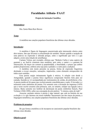 1
Faculdades Atibaia- FAAT
Projeto de Iniciação Científica
Orientadora:
Dra. Sonia Mara Ruiz Brown
Tema:
A metáfora nas canções populares brasileiras das últimas cinco décadas.
Introdução:
A metáfora é figura de linguagem caracterizada pela intersecção sêmica entre
dois termos, fato que favorece a concentração de sentidos. Ocorre quando a acepção de
uma palavra ou expressão é alterada porque, entre o significado que tem e o que
adquire, existe uma relação de semelhança.
Caetano Veloso, por exemplo, afirmou que “Roberto Carlos é uma espécie de
guaraná e, ao fazê-lo construiu uma metáfora, pois entre o cantor e o guaraná há
intersecções, há traços em comum (a popularidade, a brasilidade, o prazer que ambos
podem proporcionar, embora uma seja para o paladar e o outro para a audição).
A metáfora está muito presente na poesia, forma de expressão linguística
destinada a evocar emoções, sensações, impressões, como elemento enriquecedor de
todos esses sentidos.
Essa poesia surgiu intimamente ligada à música. A relação vem desde a
Antiguidade, quando o poema lírico significava composição literária feita para ser
cantada, fazendo-se vir acompanhada por instrumentos de cordas, de preferência a lira.
A poesia medieval foi quase que exclusivamente concebida para o canto. O trovador e o
menestrel eram sinônimos de poetas. Foi somente com a invenção da imprensa (1439)
que o texto escrito assumiu uma primazia, sem, no entanto, romper sua ligação com a
música. Basta somente nos lembrar da declaração do poeta simbolista francês, Paul
Verlaine (1844-1890), sobre sua concepção da arte poética: “A música, antes de tudo”.
Associar, portanto música à poesia é algo natural, que está na história da sua
evolução e é o que faremos em nosso trabalho: buscaremos um dos traços da poesia, a
linguagem metafórica, nas canções populares brasileiras das últimas cinco décadas.
Problema de pesquisa:
De que forma a metáfora se de incorpora no cancioneiro popular brasileiro das
últimas cinco décadas.
Objetivo geral:
 
