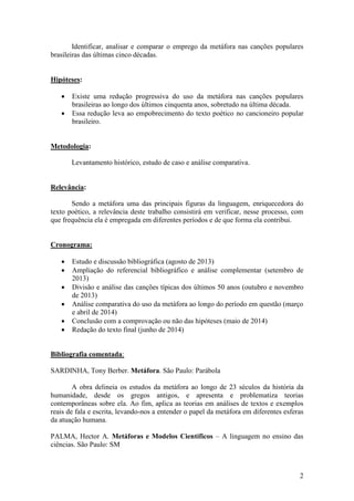 2
Identificar, analisar e comparar o emprego da metáfora nas canções populares
brasileiras das últimas cinco décadas.
Hipóteses:
 Existe uma redução progressiva do uso da metáfora nas canções populares
brasileiras ao longo dos últimos cinquenta anos, sobretudo na última década.
 Essa redução leva ao empobrecimento do texto poético no cancioneiro popular
brasileiro.
Metodologia:
Levantamento histórico, estudo de caso e análise comparativa.
Relevância:
Sendo a metáfora uma das principais figuras da linguagem, enriquecedora do
texto poético, a relevância deste trabalho consistirá em verificar, nesse processo, com
que frequência ela é empregada em diferentes períodos e de que forma ela contribui.
Cronograma:
 Estudo e discussão bibliográfica (agosto de 2013)
 Ampliação do referencial bibliográfico e análise complementar (setembro de
2013)
 Divisão e análise das canções típicas dos últimos 50 anos (outubro e novembro
de 2013)
 Análise comparativa do uso da metáfora ao longo do período em questão (março
e abril de 2014)
 Conclusão com a comprovação ou não das hipóteses (maio de 2014)
 Redação do texto final (junho de 2014)
Bibliografia comentada:
SARDINHA, Tony Berber. Metáfora. São Paulo: Parábola
A obra delineia os estudos da metáfora ao longo de 23 séculos da história da
humanidade, desde os gregos antigos, e apresenta e problematiza teorias
contemporâneas sobre ela. Ao fim, aplica as teorias em análises de textos e exemplos
reais de fala e escrita, levando-nos a entender o papel da metáfora em diferentes esferas
da atuação humana.
PALMA, Hector A. Metáforas e Modelos Científicos – A linguagem no ensino das
ciências. São Paulo: SM
 