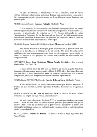 3
Na obra encontramos a demonstração de que a metáfora, além da função
retórica, estética e/ou heurística e também da didática, traz em si um valor cognoscitivo.
Para tanto destaca questões que subjazem ao uso de metáforas no campo do ensino e da
aprendizagem.
ABREU, Antônio Suarez. Curso de Redação. São Paulo: Ática.
O livro apresenta os diferentes aspectos abordados na composição de um texto e
traz um capítulo interessante intitulado “A metáfora como processo de esfriamento”. Aí
apresenta a classificação da metáfora de J. V. Jensen, encontrada no artigo
“Methaphorical Constructs for the Problem-solving Process”, dividida em cinco tipos
fundamentais (metáfora de restauração, de percurso, de unificação, criativa, natural),
explicando-as uma a uma e acrescentando outros tipos.
ARAÚJO, Roseane Cardoso; ILARI, Beatriz Senoi. Mentes em Música. UFPR.
Para muitos filósofos e psicólogos, para existir música, é preciso haver uma
mente que a perceba, que a interprete e lhe dê sentido. Mas além de ambas serem
metáforas poderosas, as autoras questionam o que haveria de comum entre a música e a
mente. A resposta a essa pergunta encontra-se desenvolvida nos oito ensaios que
compõem a obra.
SEVERIANO, Jaime. Uma História de Música Popular Brasileira – Das origens à
Modernidade. São Paulo: 34.
O autor aborda mais de 200 anos da história da música popular brasileira.
Estrutura a obra em quatro tempos, sendo a última de 1958 até os dias atuais. Em cada
uma das fases, o autor contextualiza todos os gêneros e movimentos bem como os
compositores, músicos e intérpretes que melhor souberam representá-los.
FONTE, Bruna; MENESCAL, Roberto. Essa tal de Bossa Nova. São Paulo: Prumo.
A obra reúne história da música brasileira cantada por Roberto Menescal. É
dividida em dois momentos, sendo o primeiro dedicado à Bossa Nova e o segundo, à
MPB.
ALBIN, Ricardo Cravo O Livro de Ouro da MPB- A História de Nossa Música
popular de sua origem até hoje. Rio de Janeiro: Ediouro.
Iniciando com informações do século XVII, a história vem vindo até os tempos
atuais. O autor faz um relato do Brasil musical, passando pelo período em que os
músicos eram alvos de discriminações e preconceitos, misturando o relato com
informações políticas e sociais que realmente estão presentes direta ou indiretamente na
música popular brasileira.
ALVITO, Marcos. História do Samba – de João da Baiana a Zeca Pagodinho. São
Paulo: Matrix.
 