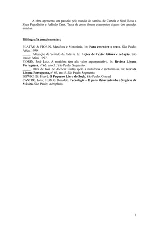 4
A obra apresenta um passeio pelo mundo do samba, de Cartola e Noel Rosa a
Zeca Pagodinho e Arlindo Cruz. Trata de como foram compostos alguns dos grandes
sambas.
Bibliografia complementar:
PLATÃO & FIORIN. Metáfora e Metonímia, In: Para entender o texto. São Paulo:
Ática, 1990.
_____. Alteração de Sentido da Palavra. In: Lições de Texto: leitura e redação. São
Paulo: Ática, 1997.
FIORIN, José Luiz. A metáfora tem alto valor argumentativo. In: Revista Língua
Portuguesa, nº 63, ano 5 . São Paulo: Segmento.
_____. Obra de José de Alencar ilustra apelo a metáforas e metonímias. In: Revista
Língua Portuguesa, nº 66, ano 5. São Paulo: Segmento.
BOWICHIS, Hervé. O Pequeno Livro do Rock. São Paulo: Conrad
CASTRO, Iona; LEMOS, Ronaldo. Tecnologia – O para Reinventando o Negócio da
Música. São Paulo: Aeroplano.
 