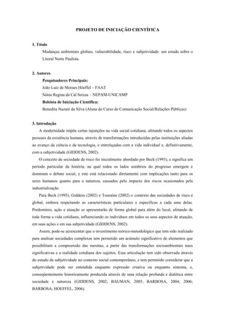 PROJETO DE INICIAÇÃO CIENTÍFICA
1. Título
Mudanças ambientais globais, vulnerabilidade, risco e subjetividade: um estudo sobre o
Litoral Norte Paulista.
2. Autores
Pesquisadores Principais:
João Luiz de Moraes Höeffel – FAAT
Sônia Regina da Cal Seixas – NEPAM-UNICAMP
Bolsista de Iniciação Científica:
Benedita Nazaré da Silva (Aluna do Curso de Comunicação Social/Relações Públicas)
3. Introdução
A modernidade impõe certas injunções na vida social cotidiana, afetando todos os aspectos
pessoais da existência humana, através de transformações introduzidas pelas instituições aliadas
ao avanço da ciência e da tecnologia, e entrelaçadas com a vida individual e, definitivamente,
com a subjetividade (GIDDENS, 2002).
O conceito de sociedade de risco foi inicialmente abordado por Beck (1995), e significa um
período particular da história, na qual todos os lados sombrios do progresso emergem e
dominam o debate social, e este está relacionado diretamente com implicações tanto para os
seres humanos quanto para a natureza, causados pelo impacto dos riscos ocasionados pela
industrialização.
Para Beck (1995), Giddens (2002) e Touraine (2002) o contexto das sociedades de risco é
global, embora respeitando as características particulares e específicas a cada uma delas.
Predomínio, ação e atuação se apresentarão de forma global para além do local, afetando de
toda forma a vida cotidiana, influenciando os indivíduos em todos os seus aspectos de atuação,
em suas ações e em sua subjetividade (GIDDENS, 2002).
Assim, pode-se acrescentar que o investimento teórico-metodológico que tem sido realizado
para analisar sociedades complexas tem permitido um acúmulo significativo de elementos que
possibilitam a compreensão das mesmas, a partir das transformações socioambientais mais
significativas e a realidade cotidiana dos sujeitos. Essa articulação tem sido observada através
do estudo da subjetividade no contexto social contemporâneo, e tem permitido considerar que a
subjetividade pode ser entendida enquanto expressão criativa ou enquanto sintoma, e,
conseqüentemente historicamente produzida através de uma relação profunda e dialética entre
sociedade e natureza (GIDDENS, 2002; BAUMAN, 2005; BARBOSA, 2004; 2006;
BARBOSA; HOEFFEL, 2006).
 
