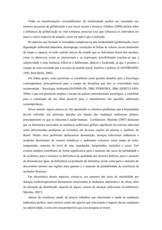 Todas as transformações socioambientais da modernidade podem ser resumidas nos
intensos processos de globalização e nos riscos sociais e técnicos. Giddens (2000) alertou sobre
a influência da globalização na vida cotidiana, processo esse que influencia os indivíduos em
macro e micro aspectos de atuação, como em tudo o que é realizado.
Os aspectos que formam as sociedades complexas na alta modernidade (globalização, risco,
degradação ambiental planetária, desemprego, oscilações de bolsas de valores, novas dimensões
de tempo e espaço), só terão sentido através da criação que os indivíduos fazem dos mesmos,
como os absorvem, como os interiorizam e os expressam, possibilitando concluir-se que a
subjetividade é uma instância reflexiva e deliberante, datável e localizada, já que é produto e
criação de uma sociedade que a investiu de sentido social, histórico e político (CASTORIADIS,
1992; BAUMAN, 2005).
Em linhas gerais, essas premissas se constituem como grandes desafios para a Sociologia
contemporânea, principalmente para o campo da disciplina que tem se consolidado mais
recentemente – Sociologia Ambiental (HANNIGAN, 2006; FERREIRA, 2006; HERCULANO,
2000), e que tem permitido ampliar o escopo da análise eminentemente sociológica, e contribuir
para a construção de um olhar possível para o entendimento das questões ambientais
contemporâneas.
Nesse sentido, alguns autores já vêm apontando os inúmeros problemas que a humanidade
deverá enfrentar nas próximas décadas em função das mudanças ambientais globais,
principalmente no que se relaciona à saúde humana. Confalonieri; Marinho (2007) destacam
que os fenômenos associados às mudanças ambientais globais significam um estresse adicional
sobre determinados problemas já existentes em diversas regiões do planeta e, também, do
Brasil. Dentre estes problemas destacam-se desnutrição, doenças infecciosas endêmicas e
acidentes decorrentes de eventos climáticos e ambientais extremos como ondas de calor,
tempestades, aumento do nível do mar, inundações, tempestades, incêndios e secas. Tais
eventos também contribuem de forma significativa para o aumento das taxas de mortalidade e
de acidentes, para a escassez ou deficiência da qualidade dos recursos hídricos, para o aumento
da demanda por água, da deficiência na produção de alimentos, assim como para o aumento do
desconforto térmico nas regiões mais quentes e o aumento da probabilidade de ocorrência de
incêndios florestais.
Em decorrência desses aspectos, estima-se um aumento das taxas de mortalidade por
doenças cardiorrespiratórias diretamente relacionadas às mudanças ambientais e do clima, além
da alteração da distribuição espacial de alguns vetores de doenças infecciosas (Confalonieri;
Marinho, 2007).
Apesar da existência, ainda, de poucos trabalhos que relacionam a saúde às mudanças
ambientais globais, mais restritos ainda são aqueles que relacionam o impacto dessas mudanças
na subjetividade, e será com essa perspectiva que essa pesquisa se insere.
 