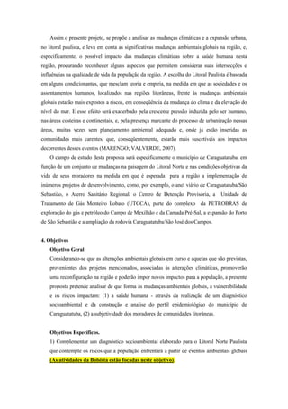 Assim o presente projeto, se propõe a analisar as mudanças climáticas e a expansão urbana,
no litoral paulista, e leva em conta as significativas mudanças ambientais globais na região, e,
especificamente, o possível impacto das mudanças climáticas sobre a saúde humana nesta
região, procurando reconhecer alguns aspectos que permitem considerar suas intersecções e
influências na qualidade de vida da população da região. A escolha do Litoral Paulista é baseada
em alguns condicionantes, que mesclam teoria e empiria, na medida em que as sociedades e os
assentamentos humanos, localizados nas regiões litorâneas, frente às mudanças ambientais
globais estarão mais expostos a riscos, em conseqüência da mudança do clima e da elevação do
nível do mar. E esse efeito será exacerbado pela crescente pressão induzida pelo ser humano,
nas áreas costeiras e continentais, e, pela presença marcante do processo de urbanização nessas
áreas, muitas vezes sem planejamento ambiental adequado e, onde já estão inseridas as
comunidades mais carentes, que, conseqüentemente, estarão mais suscetíveis aos impactos
decorrentes desses eventos (MARENGO; VALVERDE, 2007).
O campo de estudo desta proposta será especificamente o município de Caraguatatuba, em
função de um conjunto de mudanças na paisagem do Litoral Norte e nas condições objetivas da
vida de seus moradores na medida em que é esperada para a região a implementação de
inúmeros projetos de desenvolvimento, como, por exemplo, o anel viário de Caraguatatuba/São
Sebastião, o Aterro Sanitário Regional, o Centro de Detenção Provisória, a Unidade de
Tratamento de Gás Monteiro Lobato (UTGCA), parte do complexo da PETROBRAS de
exploração do gás e petróleo do Campo de Mexilhão e da Camada Pré-Sal, a expansão do Porto
de São Sebastião e a ampliação da rodovia Caraguatatuba/São José dos Campos.
4. Objetivos
Objetivo Geral
Considerando-se que as alterações ambientais globais em curso e aquelas que são previstas,
provenientes dos projetos mencionados, associadas às alterações climáticas, promoverão
uma reconfiguração na região e poderão impor novos impactos para a população, a presente
proposta pretende analisar de que forma às mudanças ambientais globais, a vulnerabilidade
e os riscos impactam: (1) a saúde humana - através da realização de um diagnóstico
socioambiental e da construção e analise do perfil epidemiológico do município de
Caraguatatuba, (2) a subjetividade dos moradores de comunidades litorâneas.
Objetivos Específicos.
1) Complementar um diagnóstico socioambiental elaborado para o Litoral Norte Paulista
que contemple os riscos que a população enfrentará a partir de eventos ambientais globais
(As atividades da Bolsista estão focadas neste objetivo).
 