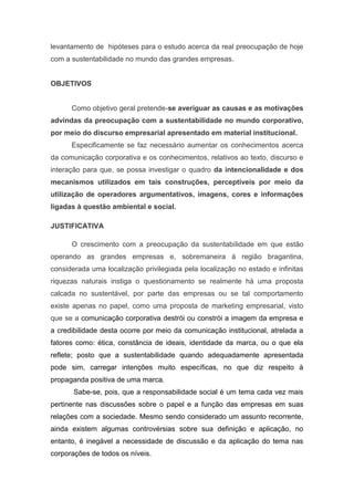 levantamento de hipóteses para o estudo acerca da real preocupação de hoje
com a sustentabilidade no mundo das grandes empresas.
OBJETIVOS
Como objetivo geral pretende-se averiguar as causas e as motivações
advindas da preocupação com a sustentabilidade no mundo corporativo,
por meio do discurso empresarial apresentado em material institucional.
Especificamente se faz necessário aumentar os conhecimentos acerca
da comunicação corporativa e os conhecimentos, relativos ao texto, discurso e
interação para que, se possa investigar o quadro da intencionalidade e dos
mecanismos utilizados em tais construções, perceptíveis por meio da
utilização de operadores argumentativos, imagens, cores e informações
ligadas à questão ambiental e social.
JUSTIFICATIVA
O crescimento com a preocupação da sustentabilidade em que estão
operando as grandes empresas e, sobremaneira à região bragantina,
considerada uma localização privilegiada pela localização no estado e infinitas
riquezas naturais instiga o questionamento se realmente há uma proposta
calcada no sustentável, por parte das empresas ou se tal comportamento
existe apenas no papel, como uma proposta de marketing empresarial, visto
que se a comunicação corporativa destrói ou constrói a imagem da empresa e
a credibilidade desta ocorre por meio da comunicação institucional, atrelada a
fatores como: ética, constância de ideais, identidade da marca, ou o que ela
reflete; posto que a sustentabilidade quando adequadamente apresentada
pode sim, carregar intenções muito específicas, no que diz respeito à
propaganda positiva de uma marca.
Sabe-se, pois, que a responsabilidade social é um tema cada vez mais
pertinente nas discussões sobre o papel e a função das empresas em suas
relações com a sociedade. Mesmo sendo considerado um assunto recorrente,
ainda existem algumas controvérsias sobre sua definição e aplicação, no
entanto, é inegável a necessidade de discussão e da aplicação do tema nas
corporações de todos os níveis.
 