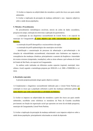 2) Avaliar os impactos na subjetividade dos moradores a partir dos riscos aos quais estarão
submetidos
3) Avaliar a implicação da percepção da mudança ambiental e seus impactos subjetivos
sobre a saúde dessas populações.
5. Métodos e Procedimentos
Os procedimentos metodológicos envolvem, através da coleta de dados secundários,
pesquisas de campo, realização de entrevistas e aplicação de questionários:
- a atualização de um diagnóstico socioambiental do Litoral Norte e em especial do
município de Caraguatatuba (É neste objetivo que estão concentradas as atividades da
Bolsista).
- a construção do perfil demográfico e socioeconômico da região.
- a construção do perfil epidemiológico dos municípios envolvidos
- identificação e caracterização de processos de urbanização e peri-urbanização e de
situações de vulnerabilidade socioambiental, relacionando estes fenômenos aos impactos e
conseqüências das mudanças climáticas, principalmente o aumento da freqüência e intensidade
de eventos extremos (tempestades, inundações), sobre as áreas urbanas e peri-urbanas do Litoral
do Estado de São Paulo, em especial em Caraguatatuba.
As análises serão realizadas em diferentes escalas espaciais (regional, municipal, intra-
urbana e local) segundo a metodologia proposta por HOGAN et al, 2008 e FERREIRA et al,
2010.
6. Resultados esperados
A presente proposta pretende atingir quatro objetivos centrais:
1) Complementar o diagnóstico socioambiental elaborado para o Litoral Norte Paulista que
contemple os riscos que a população enfrentará a partir das mudanças ambientais globais (É
neste objetivo que estão concentradas as atividades da Bolsista).
2) Avaliar os impactos na subjetividade dos moradores a partir dos riscos aos quais estarão
submetidos, escolhidos como referência os moradores da Praia da Cocanha (escolhida
previamente em função da organização social que apresenta em torno da atividade pesqueira),
município de Caraguatatuba, Litoral Norte Paulista.
3) Avaliar a implicação da percepção da mudança ambiental e seus impactos subjetivos sobre a
saúde dessas populações, principalmente relacionadas ao estudo da depressão.
 