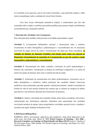4) Consolidar novas parcerias, que já vêm sendo construídas, e que permitirão ampliar o olhar
teórico-metodológico sobre a realidade do Litoral Norte Paulista.
Com base nessas informações pretende-se ampliar o conhecimento que tem sido
acumulado sobre a região e contribuir para políticas públicas que possam mitigar a problemática
socioambiental que a população enfrenta.
7. Descrição das Atividades e/ou Cronogramas
Para realização deste trabalho estão previstas as atividades apresentadas a seguir:
Atividade 1: Levantamento bibliográfico nacional e internacional sobre a temática;
levantamento de dados demográficos, epidemiológicos e socioambientais dos 16 municípios
envolvidos da região, através da coleta e sistematização dos dados por fontes secundárias. O
trabalho do Bolsista de Iniciação Científica está focado nesta etapa em especial no
Diagnóstico Socioambiental do município de Caraguatatuba no que diz respeito a dados
demográficos, epidemiológicos e socioambientais.
Atividade 2: Sistematização dos dados coletados; construção do perfil epidemiológico e
histórico dos municípios, considerando as doenças de notificação compulsória e as causas de
mortes por grupos de doenças, bem como a estrutura da rede de saúde;
Atividade 3: Atualização da sistematização dos dados epidemiológicos; cruzamento com os
dados demográficos e climáticos, análise preliminar dos resultados obtidos. Entrevistas
qualitativas semi-estruturadas, gravadas quando o interlocutor permitir, visando à construção da
história de vida de uma amostra aleatória dos usuários que se incluam na categoria de análise
(pescadores e suas famílias), aplicação dos instrumentos de pesquisa;
Atividade 4: Análise e articulação dos resultados obtidos, pelas fontes secundárias, entrevistas e
sistematização dos instrumentos aplicados. Seminários para apresentação dos resultados
envolvendo membros da equipe; outros pesquisadores convidados; gestores locais e estaduais e
moradores da região. Redação do Relatório Final.
8. Referências Bibliográficas
BARBOSA, SRCS. Environment, subjectivity and complexity: study about depression in the
north coast, Sao Paulo state. Brazil In: XVI Wolrd Congress of Sociology - ISA 2006 -
Research Committee on Sociology of Mental Health and Illness RC49 Session 2: Quality of
life and mental illness, 2006, Durban. XVI World Congress of Sociology. San Diego, CA, USA:
Editorial Office, 2006.
 